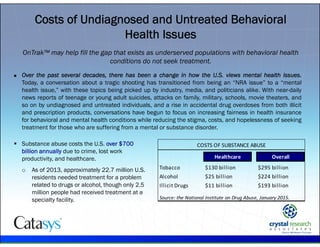 .
Costs of Undiagnosed and Untreated Behavioral
Health Issues
Healthcare Overall
Tobacco $130 billion $295 billion
Alcohol $25 billion $224 billion
Illicit Drugs $11 billion $193 billion
Source: the National Institute on Drug Abuse, January 2015.
COSTS OF SUBSTANCE ABUSE
OnTrak™ may help fill the gap that exists as underserved populations with behavioral health
conditions do not seek treatment.
 Over the past several decades, there has been a change in how the U.S. views mental health issues.
Today, a conversation about a tragic shooting has transitioned from being an “NRA issue” to a “mental
health issue,” with these topics being picked up by industry, media, and politicians alike. With near-daily
news reports of teenage or young adult suicides, attacks on family, military, schools, movie theaters, and
so on by undiagnosed and untreated individuals, and a rise in accidental drug overdoses from both illicit
and prescription products, conversations have begun to focus on increasing fairness in health insurance
for behavioral and mental health conditions while reducing the stigma, costs, and hopelessness of seeking
treatment for those who are suffering from a mental or substance disorder.
 Substance abuse costs the U.S. over $700
billion annually due to crime, lost work
productivity, and healthcare.
o As of 2013, approximately 22.7 million U.S.
residents needed treatment for a problem
related to drugs or alcohol, though only 2.5
million people had received treatment at a
specialty facility.
 