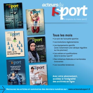 Formation :
le Cafemas
sacriﬁé

ÉQUIPEMENT

Les bassins nordiques
séduisent le public

Le sport victime des
rythmes scolaires ?

PISCINE

ET 2013 - Prix au n° : 10
Mensuel - n° 150 - JUIN-JUILL

€ - ISSN : 1962-5960

oc
er
eeter
eterv eeterv to k
peeterv peeterv • IStockphoto

Alashi • IStockphoto

L’électrolyse du sel
peut-elle remplacer
le chlore ?

Piscines :
la pompe à chaleur
c’est toujours
rentable

Organiser
un événement
sportif

Mensuel - n° 148 - AVRIL

2013 - Prix au n° : 10 €

- ISSN : 1962-5960

Tous les mois

Les missions du
Conseil national du sport

• Le suivi de l’actualité sportive

Manifestations sportives
sur le domaine privé :
les conventions de passage

• Les évolutions réglementaires

Laïcité :
r
CNDS : la ﬁn
du saupoudrage
- Prix au n° : 10 €
Mensuel - n° 149 - Mai 2013

Pelouses :
le synthétique
se fait naturel

- ISSN : 1962-5960

S
St
O
1One iS
o1One iSt
io1One iStock
dio1One iStockphoto
Studio1One - iStockph

ckpho
alashi-iStockphoto

la France su
la touche ?

Antibes :
une aréna écolo
10 €
mbre 2013 - Prix au n° :
Mensuel - n° 151 - Août-septe

- ISSN : 1962-5960

L’assujettissement
à la TVA des
équipements publics
au n° : 11 € - ISSN : 1962-5960

odluz Fot
oo z Foto
goodluz Fotol a om
goodluz Fotolia.com
goodluz Fotolia.com
© goodluz - Foto a.com

Fotolia.co
© Sergey Nivens - Fotolia.com

„

JURIDIQUE

2013 - Prix
Mensuel - N°153 - Novembre

• Des initiatives fédérales et territoriales
innovantes

Avec votre abonnement,
accédez à l’intégralité
des archives en ligne

Spor t sur
ordonnance
Le contrôle d’accès
passe au numérique

• Les métiers et qualiﬁcations
dans le secteur sportif

• Les nouvelles tendances

Les groupements
d’employeurs
sous-employés

ÉQUIPEMENT

• Les équipements sportifs
(avec notamment une rubrique régulière
sur les piscines)

FICHE PRATIQUE

Les derniers chiffres
de l’emploi au sein
de la branche du sport

ÉQUIPEMENT

Patinoires démontables :
la glisse pour tous

Retrouvez les articles et sommaires des derniers numéros sur : www.acteursdusport.fr

_catatalogue_2014.indb 122

Mensuel - N°152 - Octobre

2013 -

1962-5960
Prix au n° : 10 € - ISSN :

21/11/13 11:44

 