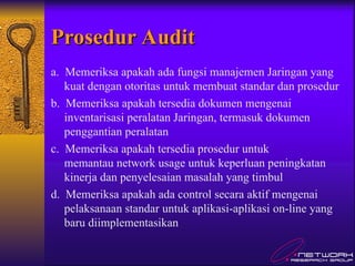 Prosedur Audit
Prosedur Audit
a. Memeriksa apakah ada fungsi manajemen Jaringan yang
kuat dengan otoritas untuk membuat standar dan prosedur
b. Memeriksa apakah tersedia dokumen mengenai
inventarisasi peralatan Jaringan, termasuk dokumen
penggantian peralatan
c. Memeriksa apakah tersedia prosedur untuk
memantau network usage untuk keperluan peningkatan
kinerja dan penyelesaian masalah yang timbul
d. Memeriksa apakah ada control secara aktif mengenai
pelaksanaan standar untuk aplikasi-aplikasi on-line yang
baru diimplementasikan
 