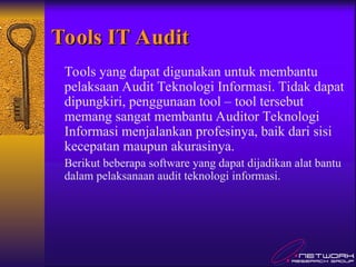 Tools IT Audit
Tools IT Audit
Tools yang dapat digunakan untuk membantu
pelaksaan Audit Teknologi Informasi. Tidak dapat
dipungkiri, penggunaan tool – tool tersebut
memang sangat membantu Auditor Teknologi
Informasi menjalankan profesinya, baik dari sisi
kecepatan maupun akurasinya.
Berikut beberapa software yang dapat dijadikan alat bantu
dalam pelaksanaan audit teknologi informasi.
 