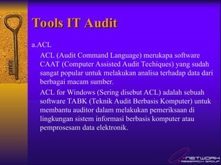 Tools IT Audit
Tools IT Audit
a.ACL
ACL (Audit Command Language) merukapa software
CAAT (Computer Assisted Audit Techiques) yang sudah
sangat popular untuk melakukan analisa terhadap data dari
berbagai macam sumber.
ACL for Windows (Sering disebut ACL) adalah sebuah
software TABK (Teknik Audit Berbasis Komputer) untuk
membantu auditor dalam melakukan pemeriksaan di
lingkungan sistem informasi berbasis komputer atau
pemprosesam data elektronik.
 