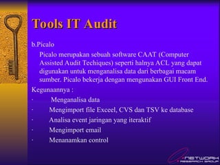 Tools IT Audit
Tools IT Audit
b.Picalo
Picalo merupakan sebuah software CAAT (Computer
Assisted Audit Techiques) seperti halnya ACL yang dapat
digunakan untuk menganalisa data dari berbagai macam
sumber. Picalo bekerja dengan mengunakan GUI Front End.
Kegunaannya :
· Menganalisa data
· Mengimport file Exceel, CVS dan TSV ke database
· Analisa event jaringan yang iteraktif
· Mengimport email
· Menanamkan control
 