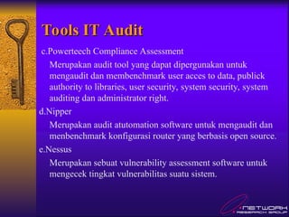 Tools IT Audit
Tools IT Audit
c.Powerteech Compliance Assessment
Merupakan audit tool yang dapat dipergunakan untuk
mengaudit dan membenchmark user acces to data, publick
authority to libraries, user security, system security, system
auditing dan administrator right.
d.Nipper
Merupakan audit atutomation software untuk mengaudit dan
menbenchmark konfigurasi router yang berbasis open source.
e.Nessus
Merupakan sebuat vulnerability assessment software untuk
mengecek tingkat vulnerabilitas suatu sistem.
 