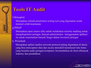 Tools IT Audit
Tools IT Audit
f.Metasploit
Merupakan sebuah penetration testing tool yang digunakan untuk
mencari celah keamanan.
g.NMAP
Merupakan open source ulity untuk melakukan security auditing untuk
mengekspolrasi jaringan, banyak administrator menggunakan aplikasi
ini untuk menemukan banyak fungsi dalam inventori jaringan
h. Wireshark
Merupakan apliasi analisa network protocol paling digunakan di dunia
yang bisa mencapture data dan secara interaktif menelusuri lalu lintas
yang berjalan pada jaringan komputer, berstandarkan de facto dibanyak
industry dan pendidikan.
 