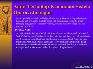 Audit Terhadap Keamanan Sistem
Audit Terhadap Keamanan Sistem
Operasi Jaringan
Operasi Jaringan
Secara garis besar, audit terhadap sebuah sistem keaman jaringan komputer
kedalam kategori yaitu: aduti terhadap hak ases (privilege audit), audit
terhadap penggunaan sumber daya (usage audit), audit terhadapt eskaliasi
(escalation audit).
1.Privilage Audit
Audit jenis ini tujuannya adalah untuk melakukan verifikasi apakah “group”,
“roles” dan “account” sudah diterapkan dengan tepat dalam sebuah organisasi
dan keamanan yang diterapkan didalamnya juga sudah tepat. Audit ini juga
melakukan verifikasi apakah kebijakan – kebijakan yang diterapkan dalam
sebuah organisasi diikuti dengan benar atau belum sudah akurat atau belum
dan apakah akses ke sistem sudah di terapkan dengan benar.
 