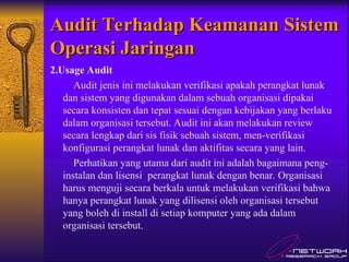 Audit Terhadap Keamanan Sistem
Audit Terhadap Keamanan Sistem
Operasi Jaringan
Operasi Jaringan
2.Usage Audit
Audit jenis ini melakukan verifikasi apakah perangkat lunak
dan sistem yang digunakan dalam sebuah organisasi dipakai
secara konsisten dan tepat sesuai dengan kebijakan yang berlaku
dalam organisasi tersebut. Audit ini akan melakukan review
secara lengkap dari sis fisik sebuah sistem, men-verifikasi
konfigurasi perangkat lunak dan aktifitas secara yang lain.
Perhatikan yang utama dari audit ini adalah bagaimana peng-
instalan dan lisensi perangkat lunak dengan benar. Organisasi
harus menguji secara berkala untuk melakukan verifikasi bahwa
hanya perangkat lunak yang dilisensi oleh organisasi tersebut
yang boleh di install di setiap komputer yang ada dalam
organisasi tersebut.
 