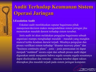 Audit Terhadap Keamanan Sistem
Audit Terhadap Keamanan Sistem
Operasi Jaringan
Operasi Jaringan
3.Escalation Audit
Eskalasi audit menfokuskan seputar bagaimana pihak
manajemen/decision makes mengendalikan sistem jaringan jika
menemukan masalah darurat terhadap sistem tersebut.
Jenis audit ini akan melakukan pengujian bagaimana sebuah
organisasi mampu menghadapi masalah – masalah yang mungkin
muncul ketika keadaan darurat terjadi. Misalnya pengujian dan
proses verifikasi sistem terhadap “disaster recovery plans” dan
“business continuity plans” . jenis – jenis perencanan ini dapat
menjadi “outdated” secara cepat dan sebuah proses audit dapat
digunakan untuk menjamin bahwa segala sesuatu segala sesuatunya
dapat diselesaikan dan rencana – rencana tersebut dapat sukses
diterapkan jika masalah terjadi pada sistem jaringan komputer.
 