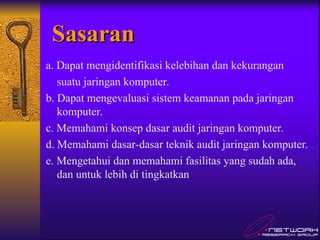 Sasaran
Sasaran
a. Dapat mengidentifikasi kelebihan dan kekurangan
suatu jaringan komputer.
b. Dapat mengevaluasi sistem keamanan pada jaringan
komputer.
c. Memahami konsep dasar audit jaringan komputer.
d. Memahami dasar-dasar teknik audit jaringan komputer.
e. Mengetahui dan memahami fasilitas yang sudah ada,
dan untuk lebih di tingkatkan
 