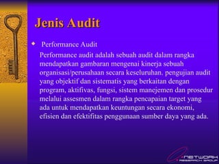 Jenis Audit
Jenis Audit
 Performance Audit
Performance audit adalah sebuah audit dalam rangka
mendapatkan gambaran mengenai kinerja sebuah
organisasi/perusahaan secara keseluruhan. pengujian audit
yang objektif dan sistematis yang berkaitan dengan
program, aktifivas, fungsi, sistem manejemen dan prosedur
melalui assesmen dalam rangka pencapaian target yang
ada untuk mendapatkan keuntungan secara ekonomi,
efisien dan efektifitas penggunaan sumber daya yang ada.
 