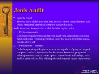 Jenis Audit
Jenis Audit
 Security Audit
Security audit adalah penilaian atau evaluasi teknis yang sistematis dan
teukur mengenai keamanan komputer dan aplikasinya.
Audit keamanan komputer ini terdiri dari dua bagian, yaitu:
1. Penilaian otomatis
Berkaitan dengan pembuatan laporan audit yang dijalankan oleh suatu
perangkat lunak terhadap perubahan status file dalam komputer: create,
modify, delete dll
2. Penilian non – otomatis
Berhubungan dengan kegiatan wawancara kepada staf yang menangani
komputer, evaluasi kerawanan dan keamanan komputer, pengamtan
terhadap semua akses ke sistem operasi dan software aplikasinya, serta
analisis semua akses fisik terhadap sistem komputer secara menyeluruh.
 