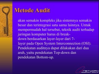 Metode Audit
Metode Audit
akan semakin kompleks jika sistemnya semakin
besar dan terintegrasi satu sama lainnya. Untuk
mempermudah hal tersebut, teknik audit terhadap
jaringan komputer harus di break-
down berdasarkan layer-layer dari 7-
layer pada Open System Interconnection (OSI).
Pendekatan auditnya dapat dilakukan dari dua
arah, yaitu pendekatan Top-down dan
pendekatan Bottom-up.
 
