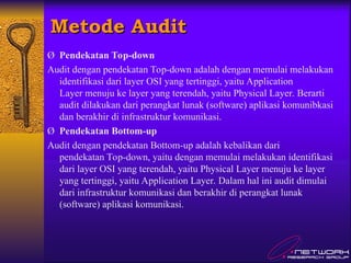 Metode Audit
Metode Audit
Ø Pendekatan Top-down
Audit dengan pendekatan Top-down adalah dengan memulai melakukan
identifikasi dari layer OSI yang tertinggi, yaitu Application
Layer menuju ke layer yang terendah, yaitu Physical Layer. Berarti
audit dilakukan dari perangkat lunak (software) aplikasi komunibkasi
dan berakhir di infrastruktur komunikasi.
Ø Pendekatan Bottom-up
Audit dengan pendekatan Bottom-up adalah kebalikan dari
pendekatan Top-down, yaitu dengan memulai melakukan identifikasi
dari layer OSI yang terendah, yaitu Physical Layer menuju ke layer
yang tertinggi, yaitu Application Layer. Dalam hal ini audit dimulai
dari infrastruktur komunikasi dan berakhir di perangkat lunak
(software) aplikasi komunikasi.
 