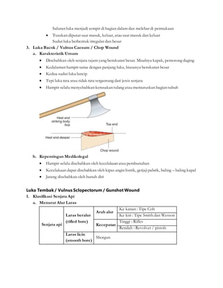 Saluran luka menjadi sempit di bagian dalam dan melebar di permukaan
 Tusukan diputar saat masuk, keluar, atau saat masuk dan keluar
Sudut luka berbentuk irregular dan besar
3. Luka Bacok / Vulnus Caesum / Chop Wound
a. Karakteristik Umum
 Disebabkan oleh senjata tajam yang berukuran besar. Misalnya kapak, pemotong daging
 Kedalaman hampir sama dengan panjang luka, biasanya berukuran besar
 Kedua sudut luka lancip
 Tepi luka rata atau tidak rata tergantung dari jenis senjata
 Hampir selalu menyebabkan kerusakan tulang atau memutuskan bagian tubuh
b. Kepentingan Medikolegal
 Hampir selalu disebabkan oleh kecelakaan atau pembunuhan
 Kecelakaan dapat disebabkan oleh kipas angin listrik, gerjajipabrik, baling – baling kapal
 Jarang disebabkan oleh bunuh diri
Luka Tembak / Vulnus Sclopectorum / Gunshot Wound
1. Klasifikasi Senjata Api
a. Menurut Alur Laras
Senjata api
Laras beralur
(rifled bore)
Arah alur
Ke kanan : Tipe Colt
Ke kiri : Tipe Smith dan Wesson
Kecepatan
Tinggi : Rifles
Rendah : Revolver / pistols
Laras licin
(smooth bore)
Shotgun
 