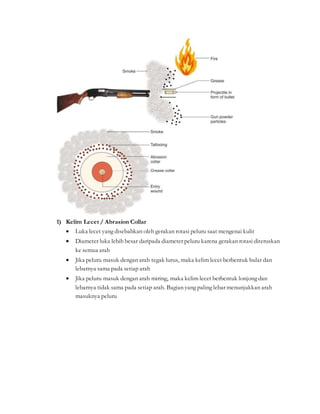 1) Kelim Lecet / Abrasion Collar
 Luka lecet yang disebabkan oleh gerakan rotasi peluru saat mengenai kulit
 Diameter luka lebih besar daripada diameter peluru karena gerakan rotasi diteruskan
ke semua arah
 Jika peluru masuk dengan arah tegak lurus, maka kelim lecet berbentuk bulat dan
lebarnya sama pada setiap arah
 Jika peluru masuk dengan arah miring, maka kelim lecet berbentuk lonjong dan
lebarnya tidak sama pada setiap arah. Bagian yang paling lebar menunjukkan arah
masuknya peluru
 