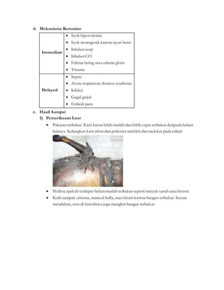 d. Mekanisme Kematian
Immediate
 Syok hipovolemia
 Syok neurogenik karena nyeri berat
 Inhalasi asap
 Inhalasi CO
 Edema laring atau edema glotis
 Trauma
Delayed
 Sepsis
 Acute respiratory distress syndrome
 Infeksi
 Gagal ginjal
 Emboli paru
e. Hasil Autopsi
1) Pemeriksaan Luar
 Pakaian terbakar. Kain katun lebih mudah dan lebih cepat terbakar daripada bahan
lainnya. Sedangkan kain nilon dan poliester meleleh dan melekat pada tubuh
 Periksa apakah terdapat bahan mudah terbakar seperti minyak tanah atau bensin
 Kulit tampak eritema, muncul bulla, atau hitam karena hangus terbakar. Secara
mendalam, otot di bawahnya juga mungkin hangus terbakar
 