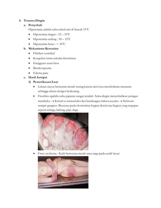4. Trauma Dingin
a. Penyebab
Hipotermia adalah suhu tubuh inti di bawah 350
C
 Hipotermia ringan : 32 – 350
C
 Hipotermia sedang : 30 – 320
C
 Hipotermia berat : < 300
C
b. Mekanisme Kematian
 Fibrilasi ventrikel
 Koagulasi intravaskular diseminata
 Gangguan asam basa
 Bronkospasme
 Edema paru
c. Hasil Autopsi
1) Pemeriksaan Luar
 Lebam mayat berwarna merah terang karena aktivitas metabolisme menurun
sehingga aliran oksigen berkurang
 Frostbite apabila suhu paparan sangat rendah. Suhu dingin menyebabkan jaringan
membeku  Kristal es intraseluler dan bendungan mikrovascular  Nekrosis
sampai gangren. Biasanya pada ekstremitas bagian distal atau bagian yang terpapar
seperti telinga, hidung, pipi, dagu
 Frost erythema : Kulit berwarna merah atau ungu pada sendi besar
 