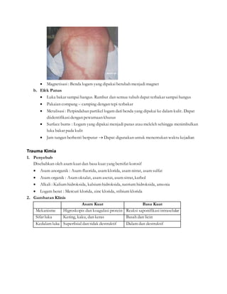  Magnetisasi : Benda logam yang dipakai berubah menjadi magnet
b. Efek Panas
 Luka bakar sampai hangus. Rambut dan semua tubuh dapat terbakar sampai hangus
 Pakaian compang – camping dengan tepi terbakar
 Metalisasi : Perpindahan partikel logam dari benda yang dipakai ke dalam kulit. Dapat
diidentifikasi dengan pewarnaan khusus
 Surface burns : Logam yang dipakai menjadi panas atau meleleh sehingga menimbulkan
luka bakar pada kulit
 Jam tangan berhenti berputar  Dapat digunakan untuk menentukan waktu kejadian
Trauma Kimia
1. Penyebab
Disebabkan oleh asam kuat dan basa kuat yang bersifat korosif
 Asam anorganik : Asam fluorida, asam klorida, asam nitrat, asam sulfat
 Asam organik : Asam oksalat, asam asetat, asam sitrat, karbol
 Alkali : Kalium hidroksida, kalsium hidroksida, natrium hidroksida, amonia
 Logam berat : Mercuri klorida, zinc klorida, stibium klorida
2. Gambaran Klinis
Asam Kuat Basa Kuat
Mekanisme Higroskopis dan koagulasi protein Reaksi saponifikasi intraselular
Sifar luka Kering, kaku, dan keras Basah dan licin
Kedalam luka Superfisial dan tidak destruktif Dalam dan destruktif
 