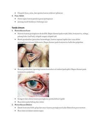  Ekspulsi feses, urine, dan sperma karena relaksasi sphincter
4. Fase Akhir
 Henti napas karena paralisis pusat pernapasan
 Jantung masih berdenyut beberapa saat
Tanda Umum
1. Pemeriksaan Luar
 Sianosis karena peningkatan deoksiHb. Dapat diamati pada wajah, bibir, konjunctiva, telinga,
palung kuku (nail bed), telapak tangan, telapak kaki
 Bintik pendarahan (petechiae hemorrhagic) karena rupture kapiler dan vena akibat
peningakatan tekanan hidrostatis. Dapat diamati pada konjunctiva bulbi dan palpebrae
 Bercak pendarahan (spotting) karena kerusakan sel endotel prekapiler. Dapat diamati pada
konjunctiva palpebrae
 Kongesti dan edema karena peningkatan permeabilitas kapiler
 Busa halus pada hidung dan mulut
2. Pemeriksaan Dalam
 Darah berwarna lebih gelap dan encer karena peningkatan kadar fibrinolisin post mortem
 Busa halus di dalam saluran napas
 