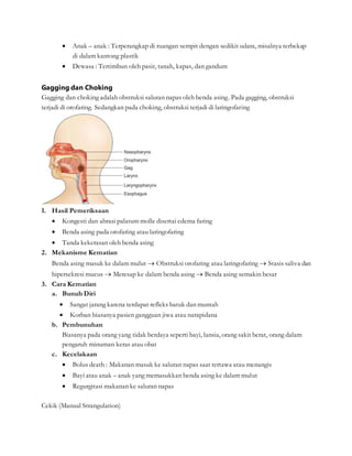  Anak – anak : Terperangkap di ruangan sempit dengan sedikit udara, misalnya terbekap
di dalam kantong plastik
 Dewasa : Tertimbun oleh pasir, tanah, kapas, dan gandum
Gagging dan Choking
Gagging dan choking adalah obstruksi saluran napas oleh benda asing. Pada gagging, obstruksi
terjadi di orofaring. Sedangkan pada choking, obstruksi terjadi di laringofaring
1. Hasil Pemeriksaan
 Kongesti dan abrasi palatum molle disertai edema faring
 Benda asing pada orofaring atau laringofaring
 Tanda kekerasan oleh benda asing
2. Mekanisme Kematian
Benda asing masuk ke dalam mulut  Obstruksi orofaring atau laringofaring  Stasis saliva dan
hipersekresi mucus  Meresap ke dalam benda asing  Benda asing semakin besar
3. Cara Kematian
a. Bunuh Diri
 Sangat jarang karena terdapat refleks batuk dan muntah
 Korban biasanya pasien gangguan jiwa atau narapidana
b. Pembunuhan
Biasanya pada orang yang tidak berdaya seperti bayi, lansia, orang sakit berat, orang dalam
pengaruh minuman keras atau obat
c. Kecelakaan
 Bolus death : Makanan masuk ke saluran napas saat tertawa atau menangis
 Bayi atau anak – anak yang memasukkan benda asing ke dalam mulut
 Regurgitasi makanan ke saluran napas
Cekik (Manual Strangulation)
 