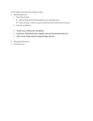 Cekik adalah penekanan leher dengan tangan
1. Hasil Pemeriksaan
a. Pemeriksaan Luar
 Memar berbentuk diskoid multiple karena bantalan kuku
 Crescent mark : Luka lecet gores berbentuk bulan sabit karena kuku jari
b. Pemeriksaan Dalam
 Tanda umum asfiksia dan strangulasi
 Luka lecet : Berbentuk linear, irregular, atau semilunar karena kuku jari
 Luka memar, bekas tekanan telapak tangan dan jari
2. Mekanisme Kematian
3. Cara Kematian
 