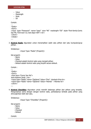 CATATAN HTML 
SMP KANISIUS | Tahun Pelajaran 2013/2014 15 
– Value 
– Maxlength 
– Style 
– Dir 
Contoh: 
.... 
<body> 
<form> 
<input type=”Password” name=”pass” size=”40” maxlength=”50” style=”font-family:Comic San Ms; Font-size=12; text-align=left”><br> 
</form> 
</body> 
.... 
3. Kontrol Radio digunakan untuk menampilkan salah satu pilihan dari satu kumpulan/grup pilihan. 
Sintaksnya : 
<Input Type=”Radio” [Properti]> 
Ket properti: 
- Name 
- Value 
- Checked adalah Kontrol radio yang menjadi pilihan 
- Default adalah Kontrol radio yang terpilih secara default. 
Contoh : 
.... 
<body> 
<form> 
<font face=”Comic San Ms”> 
Jenis Kelamin Anda :<br> 
<input type=”Radio” name=”OptJenis” Value=”Pria” checked>Pria<br> 
<input type=”Radio” name=”OptJenis” Value=”Wanita” >Wanita<br> 
</form> 
.... 
4. Kontrol CheckBox digunakan untuk memilih beberapa pilihan dari pilihan yang tersedia. Pengunaanya sama dengan dengan kontrol radio, perbedaanya terletak pada pilihan yang dimungkinkan lebih dari satu. 
Sintaksnya : 
<Input Type=”CheckBox” [Properti]> 
Ket properti: 
- Name 
- Value 
- Checked 
- Default 
Contoh:  