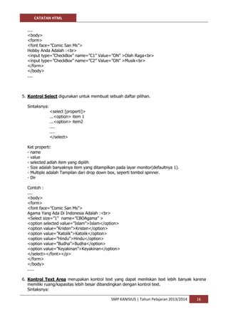 CATATAN HTML 
SMP KANISIUS | Tahun Pelajaran 2013/2014 16 
.... 
<body> 
<form> 
<font face=”Comic San Ms”> 
Hobby Anda Adalah :<br> 
<input type=”CheckBox” name=”C1” Value=”ON” >Olah Raga<br> 
<input type=”CheckBox” name=”C2” Value=”ON” >Musik<br> 
</form> 
</body> 
.... 
5. Kontrol Select digunakan untuk membuat sebuah daftar pilihan. 
Sintaksnya: 
<select [properti]> 
...<option> item 1 
...<option> item2 
.... 
.... 
</select> 
Ket properti: 
- name 
- value 
- selected adlah item yang dipilih 
- Size adalah banyaknya item yang ditampilkan pada layar monitor(defaultnya 1). 
- Multiple adalah Tampilan dari drop down box, seperti tombol spinner. 
- Dir 
Contoh : 
.... 
<body> 
<form> 
<font face=”Comic San Ms”> 
Agama Yang Ada Di Indonesia Adalah :<br> 
<Select size=”1” name=”CBOAgama” > 
<option selected value=”Islam”>Islam</option> 
<option value=”Kristen”>Kristen</option> 
<option value=”Katolik”>Katolik</option> 
<option value=”Hindu”>Hindu</option> 
<option value=”Budha”>Budha</option> 
<option value=”Keyakinan”>Keyakinan</option> 
</select></font></p> 
</form> 
</body> 
..... 
6. Kontrol Text Area merupakan kontrol text yang dapat menliskan text lebih banyak karena memiliki ruang/kapasitas lebih besar dibandingkan dengan kontrol text. 
Sintaksnya:  