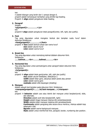 CATATAN HTML 
SMP KANISIUS | Tahun Pelajaran 2013/2014 3 
ket: 
n adalah bilangan yang terdiri dari 1 sampai dengan 6. 
properti adalah kemampuan tambahan yang dimiliki tag heading. 
Properti  align adalah pengaturan letak heading 
2. Paragraf 
Sintaks: 
<p[properti]>…………….</p> 
ket: 
properti align adalah pengaturan letak paragraf(center, left, right, dan justify). 
3. Font 
Tag yang digunakan untuk mengatur bentuk dan tampilan suatu huruf dalam dokumen.Sintaksnya: 
<font[properti]>…………….</font> 
properti  face adalah bentuk tulisan dan nama huruf 
size adalah ukuran huruf 
color adalah warna huruf 
4. Break line 
Tag yang digunakan untuk memotong kalimat didalam dokumen html. 
Sintaksnya: 
……kalimat……<br>……….kalimat………….<br> 
5. Horizontal line 
Tag yang digunakan untuk pemisah/garis antar paragraf dalam dokumen html. 
Sintaksnya: 
<hr[properti]> 
ket: 
properti  align adalah letak garis(center, left, right dan justify) 
size adalah ukuran ketebalan, defaultnya 2. 
width adalah lebar garis, satuanya dalam pixels atau persen 
color adalah warna garis 
noshade adalah efek bayangan (shading) 
6. Marquee 
Adalah sebuah text berjalan pada dokumen html. Sintaksnya: 
<marquee[properti]>………isi/text marquee….</marquee> 
ket: 
properti  behavior adalah cara atau teknik dari marquee untuk berjalan(scroll, slide, dan alternate. 
Direction adalah arah teks berjalan(left, right) 
Height adalah tinggi marquee nilainya dlm presentase/pixels 
Width adalaha lebar marquee nialainya dlm persetase/pixels 
Continously adalah pengulang teks secara terus menerus, nilainya adalah loop sebanyak n kali. 
Bgcolor adalah warna background marquee. 
Style adalah untuk memformat font, paragraf, border, numbering dan position. 
 