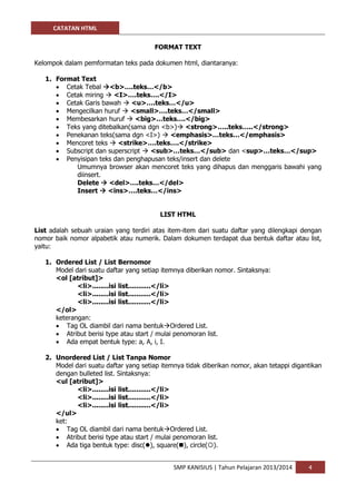 CATATAN HTML 
SMP KANISIUS | Tahun Pelajaran 2013/2014 4 
FORMAT TEXT 
Kelompok dalam pemformatan teks pada dokumen html, diantaranya: 
1. Format Text 
 Cetak Tebal <b>….teks…</b> 
 Cetak miring  <I>….teks….</I> 
 Cetak Garis bawah  <u>….teks…</u> 
 Mengecilkan huruf  <small>….teks…</small> 
 Membesarkan huruf  <big>…teks….</big> 
 Teks yang ditebalkan(sama dgn <b>) <strong>…..teks…..</strong> 
 Penekanan teks(sama dgn <I>)  <emphasis>…teks…</emphasis> 
 Mencoret teks  <strike>….teks….</strike> 
 Subscript dan superscript  <sub>…teks…</sub> dan <sup>…teks…</sup> 
 Penyisipan teks dan penghapusan teks/insert dan delete 
Umumnya browser akan mencoret teks yang dihapus dan menggaris bawahi yang diinsert. 
Delete  <del>….teks…</del> 
Insert  <ins>….teks…</ins> 
LIST HTML 
List adalah sebuah uraian yang terdiri atas item-item dari suatu daftar yang dilengkapi dengan nomor baik nomor alpabetik atau numerik. Dalam dokumen terdapat dua bentuk daftar atau list, yaitu: 
1. Ordered List / List Bernomor 
Model dari suatu daftar yang setiap itemnya diberikan nomor. Sintaksnya: 
<ol [atribut]> 
<li>........isi list...........</li> 
<li>........isi list...........</li> 
<li>........isi list...........</li> 
</ol> 
keterangan: 
 Tag OL diambil dari nama bentukOrdered List. 
 Atribut berisi type atau start / mulai penomoran list. 
 Ada empat bentuk type: a, A, i, I. 
2. Unordered List / List Tanpa Nomor 
Model dari suatu daftar yang setiap itemnya tidak diberikan nomor, akan tetappi digantikan dengan bulleted list. Sintaksnya: 
<ul [atribut]> 
<li>........isi list...........</li> 
<li>........isi list...........</li> 
<li>........isi list...........</li> 
</ul> 
ket: 
 Tag OL diambil dari nama bentukOrdered List. 
 Atribut berisi type atau start / mulai penomoran list. 
 Ada tiga bentuk type: disc(), square(), circle().  