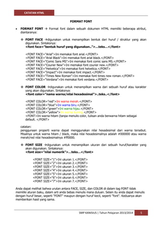 CATATAN HTML 
SMP KANISIUS | Tahun Pelajaran 2013/2014 5 
FORMAT FONT 
 FORMAT FONT  Format font dalam sebuah dokumen HTML memiliki beberapa atribut, diantaranya: 
 FONT FACE digunakan untuk menampilkan bentuk dari huruf / struktur yang akan digunakan. Sintaksnya: 
<font face=”bentuk huruf yang digunakan..”>…teks…</font> 
<FONT FACE="Arial">Ini memakai font arial.</FONT> <FONT FACE="Arial Black">Ini memakai font arial black.</FONT> <FONT FACE="Comic Sans MS">Ini memakai font comic sans MS.</FONT> <FONT FACE="Courier New">Ini memakai font courier new.</FONT> <FONT FACE="Helvetica">Ini memakai font helvetica.</FONT> <FONT FACE="Impact">Ini memakai font impact.</FONT> <FONT FACE="Times New Roman">Ini memakai font times new roman.</FONT> <FONT FACE="Verdana">Ini memakai font verdana.</FONT> 
 FONT COLOR digunakan untuk menampilkan warna dari sebuah huruf atau karakter yang akan digunakan. Sintaksnya: 
<font color=”nama warna/nilai hexadesimal”>..teks..</font> 
<FONT COLOR="red">Ini warna merah.</FONT> <FONT COLOR="blue">Ini warna biru.</FONT> <FONT COLOR="green">Ini warna hijau.</FONT> <FONT COLOR="yellow">Ini warna kuning.</FONT> <FONT>Ini warna hitam (tanpa menulis color, tulisan anda berwarna hitam sebagai default. </FONT> 
catatan: 
penggunaan properti warna dapat menggunakan nilai hexadesimal dari warna tersebut. Misalnya untuk warna hitam / black, maka nilai hexadesimalnya adalah #000000 atau warna merah/red nilai hexadesimalnya #ff0000. 
 FONT SIZE digunakan untuk menampilkan ukuran dari sebuah huruf/karakter yang akan digunakan. Sintaksnya: 
<font size=”nilai numerik”>…teks…</font> 
<FONT SIZE="1">Ini ukuran 1.</FONT> <FONT SIZE="2">Ini ukuran 2.</FONT> <FONT SIZE="3">Ini ukuran 3.</FONT> <FONT SIZE="4">Ini ukuran 4.</FONT> <FONT SIZE="5">Ini ukuran 5.</FONT> <FONT SIZE="6">Ini ukuran 6.</FONT> <FONT SIZE="7">Ini ukuran 7.</FONT> 
Anda dapat melihat bahwa urutan antara FACE, SIZE, dan COLOR di dalam tag FONT tidak memiliki aturan baku, dalam arti anda bebas menulis mana duluan. Selain itu anda dapat menulis dengan huruf besar, seperti "FONT" maupun dengan huruf kecil, seperti "font". Keduanya akan memberikan hasil yang sama.  
