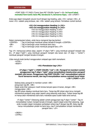CATATAN HTML 
SMP KANISIUS | Tahun Pelajaran 2013/2014 6 
<FONT SIZE="4" FACE="Comic Sans MS" COLOR="green"><B> Ini huruf tebal, memakai font Comic Sans MS, berukuran 4, berwarna hijau. </B></FONT> 
Anda juga dapat mengubah ukuran huruf dengan tag heading, yaitu <H1> sampai <H6>, di mana <H1> adalah yang terbesar, dan <H6> adalah yang terkecil. Perhatikan contoh berikut: 
<H1>Ini menggunakan Heading 1</H1> 
<H2>Ini menggunakan Heading 2</H2> 
<H3>Ini menggunakan Heading 3</H3> 
<H4>Ini menggunakan Heading 4</H4> 
<H5>Ini menggunakan Heading 5</H5> 
<H6>Ini menggunakan Heading 6</H6> 
Dalam memanipulasi tulisan, anda harus mengenal tiga tag berikut: 
<CENTER> : Tag ini berfungsi membuat tulisan berada di tengah.</CENTER> 
<BR> : Tag ini berfungsi untuk membuat baris baru. <P> : Tag ini berfungsi untuk membuat paragraf baru.</P> 
Tag <P> mempunyai atribut align, seperti <P align="left"> yang membuat paragraf menjadi rata kiri, <P align="right"> yang membuat paragraf menjadi rata kanan dan <P align = "center"> membuat paragraf menjadi berada di tengah. 
Coba menulis kode berikut menggunakan notepad agar lebih memahami. 
<HTML> <BODY> 
<H1>Pemakaian tag</H1> 
<P align="right"><FONT COLOR="red"><B> Paragraf ini memberi contoh penggunaan tag P align="right" yang menyebabkan keseluruhan paragraf menjadi rata kanan. Penggunaan tag FONT COLOR="red" menyebabkan seluruh huruf berwarna merah, dan tag B menyebabkan semua menjadi huruf tebal. </B></FONT></P> 
Sedang kalau paragraf ini memberi contoh <BR> pengunaan tag BR. <BR> Dapat anda lihat walaupun masih tersisa banyak space di kanan, dengan <BR> menggunakan <BR> tag BR tulisan dipaksa membuat baris baru. Tanpa tag BR tulisan akan terus mengalir membentuk paragraf yang wajar seperti yang sekarang anda baca. Tulisan tanpa tag BR ini hanya akan membentuk baris baru manakala space sudah habis terisi semua. 
<P align="center">Sekarang adalah contoh penggunaan tag P align="center". Tag ini menyebabkan tulisan menjadi berada di tengah, seperti dapat anda lihat sekarang. Juga anda mungkin dapat merasakan perbedaan antara tag P dengan tag BR. Kalau tag BR hanya menyebabkan pindah ke baris baru, tag P menyebabkan lompat membentuk paragraf baru. </P> 
</BODY> </HTML> 
 