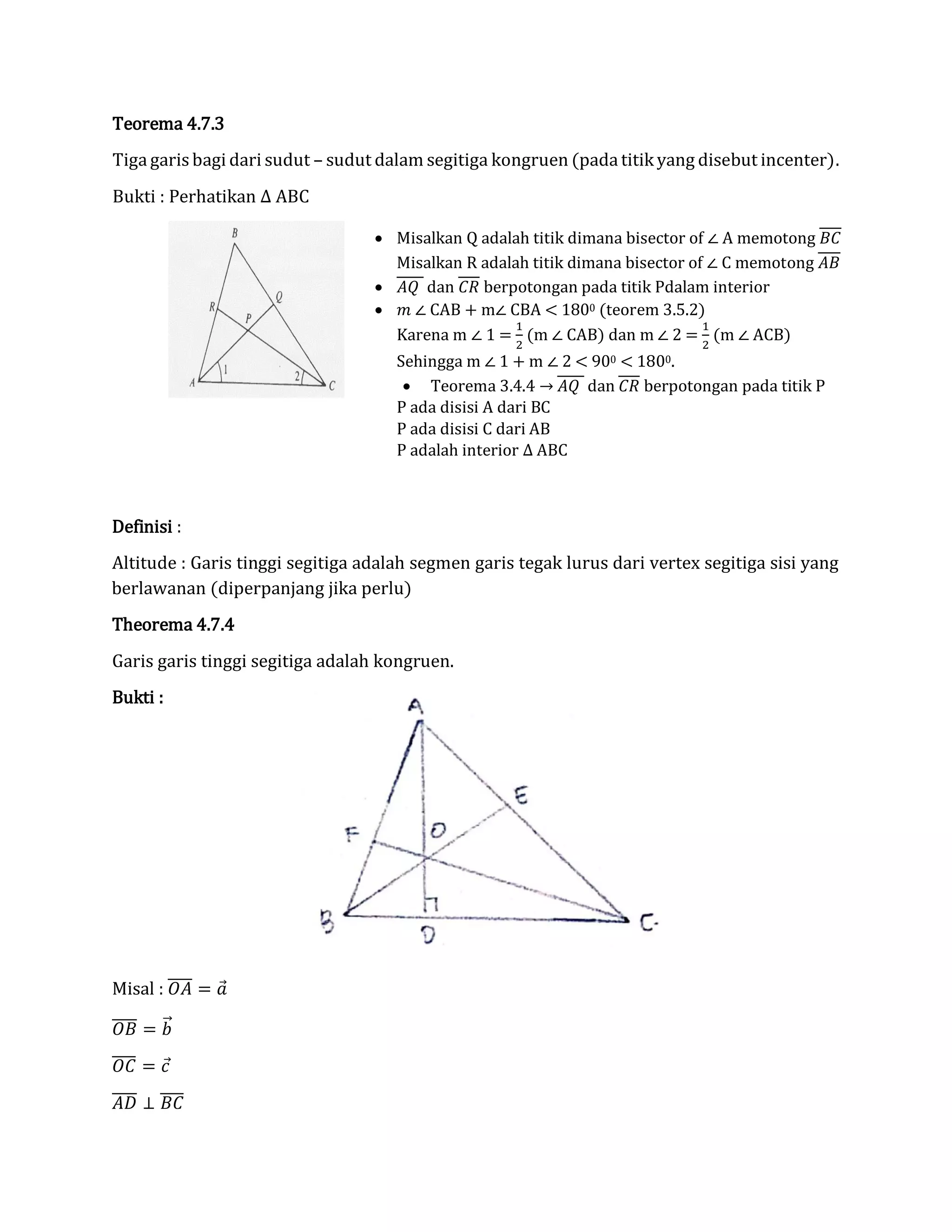 Teorema 4.7.3
Tiga garis bagi dari sudut – sudut dalam segitiga kongruen (pada titik yang disebut incenter).
Bukti : Perhatikan ∆ ABC
Definisi :
Altitude : Garis tinggi segitiga adalah segmen garis tegak lurus dari vertex segitiga sisi yang
berlawanan (diperpanjang jika perlu)
Theorema 4.7.4
Garis garis tinggi segitiga adalah kongruen.
Bukti :
Misal : 𝑂𝐴̅̅̅̅ = 𝑎⃗
𝑂𝐵̅̅̅̅ = 𝑏⃗⃗
𝑂𝐶̅̅̅̅ = 𝑐⃗
𝐴𝐷̅̅̅̅ ⊥ 𝐵𝐶̅̅̅̅
 Misalkan Q adalah titik dimana bisector of ∠ A memotong 𝐵𝐶
Misalkan R adalah titik dimana bisector of ∠ C memotong 𝐴𝐵
 𝐴𝑄 dan 𝐶𝑅 berpotongan pada titik Pdalam interior
 𝑚 ∠ CAB + m∠ CBA < 1800 (teorem 3.5.2)
Karena m ∠ 1 =
1
2
(m ∠ CAB) dan m ∠ 2 =
1
2
(m ∠ ACB)
Sehingga m ∠ 1 + m ∠ 2 < 900 < 1800.
 Teorema 3.4.4 → 𝐴𝑄 dan 𝐶𝑅 berpotongan pada titik P
P ada disisi A dari BC
P ada disisi C dari AB
P adalah interior ∆ ABC
 