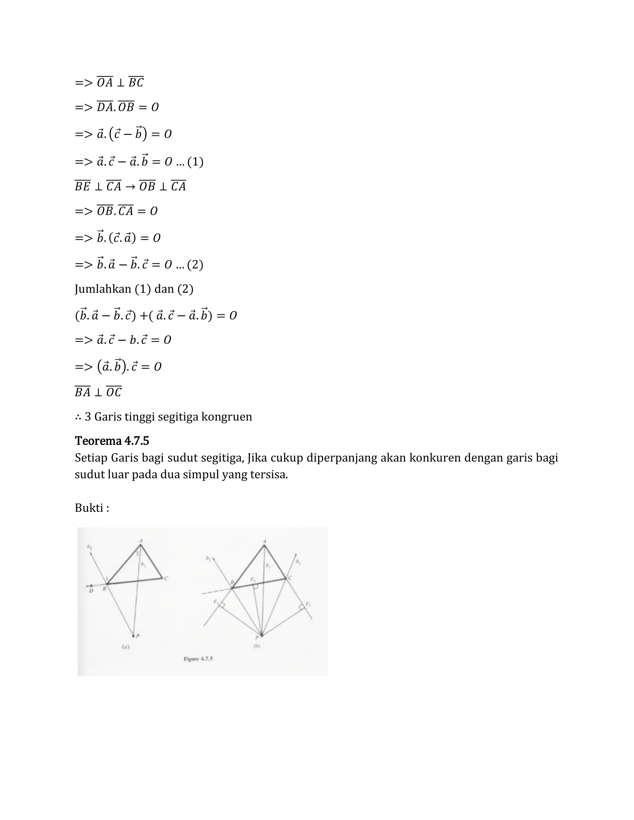 => 𝑂𝐴̅̅̅̅ ⊥ 𝐵𝐶̅̅̅̅
=> 𝐷𝐴̅̅̅̅. 𝑂𝐵̅̅̅̅ = 𝑂
=> 𝑎⃗. (𝑐⃗ − 𝑏⃗⃗) = 𝑂
=> 𝑎⃗. 𝑐⃗ − 𝑎⃗. 𝑏⃗⃗ = 𝑂 … (1)
𝐵𝐸̅̅̅̅ ⊥ 𝐶𝐴̅̅̅̅ → 𝑂𝐵̅̅̅̅ ⊥ 𝐶𝐴̅̅̅̅
=> 𝑂𝐵̅̅̅̅. 𝐶𝐴̅̅̅̅ = 𝑂
=> 𝑏⃗⃗. ( 𝑐⃗. 𝑎⃗) = 𝑂
=> 𝑏⃗⃗. 𝑎⃗ − 𝑏⃗⃗. 𝑐⃗ = 𝑂 … (2)
Jumlahkan (1) dan (2)
(𝑏⃗⃗. 𝑎⃗ − 𝑏⃗⃗. 𝑐⃗) +( 𝑎⃗. 𝑐⃗ − 𝑎⃗. 𝑏⃗⃗) = 𝑂
=> 𝑎⃗. 𝑐⃗ − 𝑏. 𝑐⃗ = 𝑂
=> (𝑎⃗. 𝑏⃗⃗). 𝑐⃗ = 𝑂
𝐵𝐴̅̅̅̅ ⊥ 𝑂𝐶̅̅̅̅
∴ 3 Garis tinggi segitiga kongruen
Teorema 4.7.5
Setiap Garis bagi sudut segitiga, Jika cukup diperpanjang akan konkuren dengan garis bagi
sudut luar pada dua simpul yang tersisa.
Bukti :
 