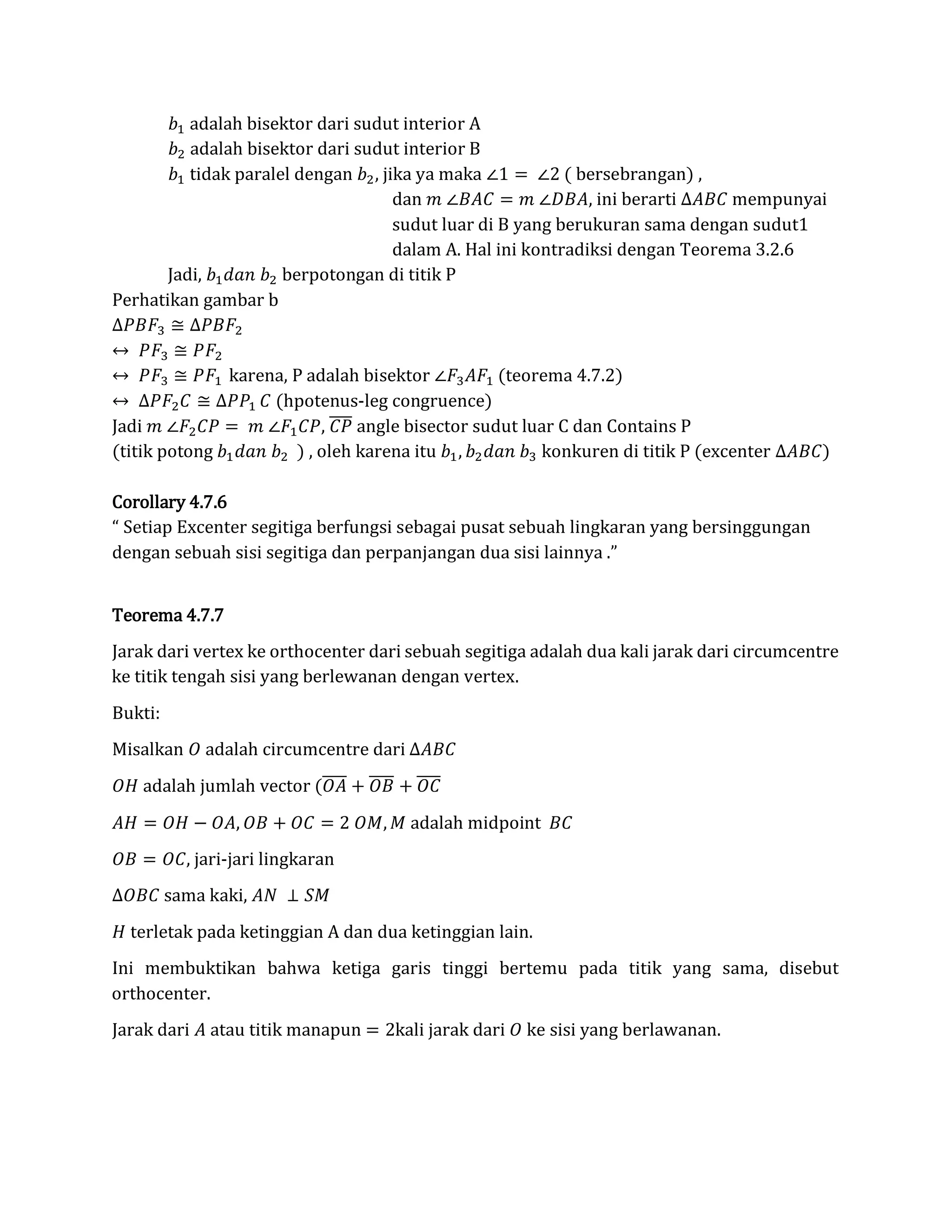 𝑏1 adalah bisektor dari sudut interior A
𝑏2 adalah bisektor dari sudut interior B
𝑏1 tidak paralel dengan 𝑏2, jika ya maka ∠1 = ∠2 ( bersebrangan) ,
dan 𝑚 ∠𝐵𝐴𝐶 = 𝑚 ∠𝐷𝐵𝐴, ini berarti ∆𝐴𝐵𝐶 mempunyai
sudut luar di B yang berukuran sama dengan sudut1
dalam A. Hal ini kontradiksi dengan Teorema 3.2.6
Jadi, 𝑏1 𝑑𝑎𝑛 𝑏2 berpotongan di titik P
Perhatikan gambar b
∆𝑃𝐵𝐹3 ≅ ∆𝑃𝐵𝐹2
↔ 𝑃𝐹3 ≅ 𝑃𝐹2
↔ 𝑃𝐹3 ≅ 𝑃𝐹1 karena, P adalah bisektor ∠𝐹3 𝐴𝐹1 (teorema 4.7.2)
↔ ∆𝑃𝐹2 𝐶 ≅ ∆𝑃𝑃1 𝐶 (hpotenus-leg congruence)
Jadi 𝑚 ∠𝐹2 𝐶𝑃 = 𝑚 ∠𝐹1 𝐶𝑃, 𝐶𝑃̅̅̅̅ angle bisector sudut luar C dan Contains P
(titik potong 𝑏1 𝑑𝑎𝑛 𝑏2 ) , oleh karena itu 𝑏1, 𝑏2 𝑑𝑎𝑛 𝑏3 konkuren di titik P (excenter ∆𝐴𝐵𝐶)
Corollary 4.7.6
“ Setiap Excenter segitiga berfungsi sebagai pusat sebuah lingkaran yang bersinggungan
dengan sebuah sisi segitiga dan perpanjangan dua sisi lainnya .”
Teorema 4.7.7
Jarak dari vertex ke orthocenter dari sebuah segitiga adalah dua kali jarak dari circumcentre
ke titik tengah sisi yang berlewanan dengan vertex.
Bukti:
Misalkan 𝑂 adalah circumcentre dari ∆𝐴𝐵𝐶
𝑂𝐻 adalah jumlah vector (𝑂𝐴̅̅̅̅ + 𝑂𝐵̅̅̅̅ + 𝑂𝐶̅̅̅̅
𝐴𝐻 = 𝑂𝐻 − 𝑂𝐴, 𝑂𝐵 + 𝑂𝐶 = 2 𝑂𝑀, 𝑀 adalah midpoint 𝐵𝐶
𝑂𝐵 = 𝑂𝐶, jari-jari lingkaran
∆𝑂𝐵𝐶 sama kaki, 𝐴𝑁 ⊥ 𝑆𝑀
𝐻 terletak pada ketinggian A dan dua ketinggian lain.
Ini membuktikan bahwa ketiga garis tinggi bertemu pada titik yang sama, disebut
orthocenter.
Jarak dari 𝐴 atau titik manapun = 2kali jarak dari 𝑂 ke sisi yang berlawanan.
 