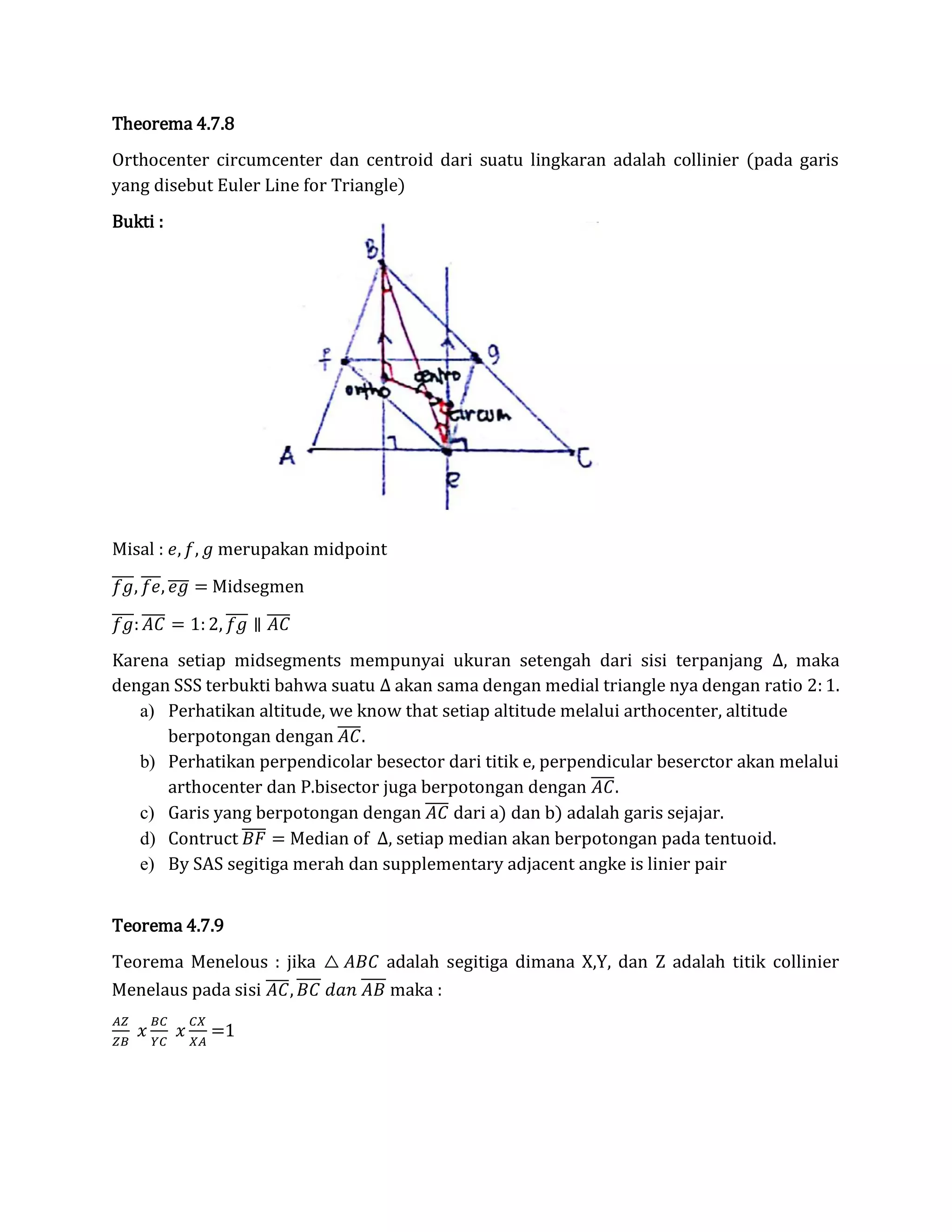 Theorema 4.7.8
Orthocenter circumcenter dan centroid dari suatu lingkaran adalah collinier (pada garis
yang disebut Euler Line for Triangle)
Bukti :
Misal : 𝑒, 𝑓, 𝑔 merupakan midpoint
𝑓𝑔̅̅̅̅, 𝑓𝑒̅̅̅, 𝑒𝑔̅̅̅̅ = Midsegmen
𝑓𝑔̅̅̅̅: 𝐴𝐶̅̅̅̅ = 1: 2, 𝑓𝑔̅̅̅̅ ∥ 𝐴𝐶̅̅̅̅
Karena setiap midsegments mempunyai ukuran setengah dari sisi terpanjang ∆, maka
dengan SSS terbukti bahwa suatu ∆ akan sama dengan medial triangle nya dengan ratio 2: 1.
a) Perhatikan altitude, we know that setiap altitude melalui arthocenter, altitude
berpotongan dengan 𝐴𝐶̅̅̅̅.
b) Perhatikan perpendicolar besector dari titik e, perpendicular beserctor akan melalui
arthocenter dan P.bisector juga berpotongan dengan 𝐴𝐶̅̅̅̅.
c) Garis yang berpotongan dengan 𝐴𝐶̅̅̅̅ dari a) dan b) adalah garis sejajar.
d) Contruct 𝐵𝐹̅̅̅̅ = Median of ∆, setiap median akan berpotongan pada tentuoid.
e) By SAS segitiga merah dan supplementary adjacent angke is linier pair
Teorema 4.7.9
Teorema Menelous : jika △ 𝐴𝐵𝐶 adalah segitiga dimana X,Y, dan Z adalah titik collinier
Menelaus pada sisi 𝐴𝐶̅̅̅̅, 𝐵𝐶 𝑑𝑎𝑛 𝐴𝐵 maka :
𝐴𝑍
𝑍𝐵
𝑥
𝐵𝐶
𝑌𝐶
𝑥
𝐶𝑋
𝑋𝐴
=1
 