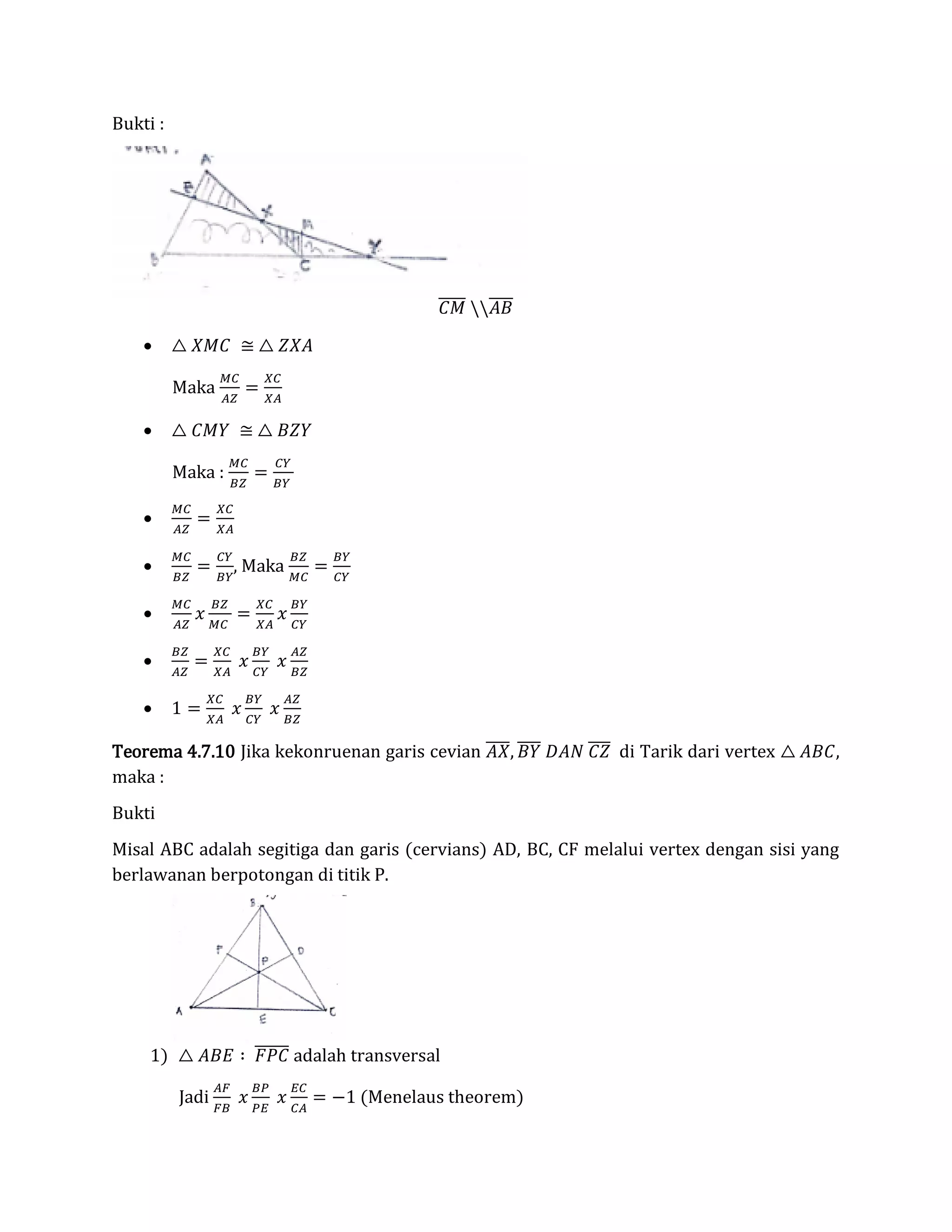 Bukti :
𝐶𝑀̅̅̅̅̅ 𝐴𝐵̅̅̅̅
 △ 𝑋𝑀𝐶 ≅ △ 𝑍𝑋𝐴
Maka
𝑀𝐶
𝐴𝑍
=
𝑋𝐶
𝑋𝐴
 △ 𝐶𝑀𝑌 ≅ △ 𝐵𝑍𝑌
Maka :
𝑀𝐶
𝐵𝑍
=
𝐶𝑌
𝐵𝑌

𝑀𝐶
𝐴𝑍
=
𝑋𝐶
𝑋𝐴

𝑀𝐶
𝐵𝑍
=
𝐶𝑌
𝐵𝑌
, Maka
𝐵𝑍
𝑀𝐶
=
𝐵𝑌
𝐶𝑌

𝑀𝐶
𝐴𝑍
𝑥
𝐵𝑍
𝑀𝐶
=
𝑋𝐶
𝑋𝐴
𝑥
𝐵𝑌
𝐶𝑌

𝐵𝑍
𝐴𝑍
=
𝑋𝐶
𝑋𝐴
𝑥
𝐵𝑌
𝐶𝑌
𝑥
𝐴𝑍
𝐵𝑍
 1 =
𝑋𝐶
𝑋𝐴
𝑥
𝐵𝑌
𝐶𝑌
𝑥
𝐴𝑍
𝐵𝑍
Teorema 4.7.10 Jika kekonruenan garis cevian 𝐴𝑋̅̅̅̅, 𝐵𝑌̅̅̅̅ 𝐷𝐴𝑁 𝐶𝑍̅̅̅̅ di Tarik dari vertex △ 𝐴𝐵𝐶,
maka :
Bukti
Misal ABC adalah segitiga dan garis (cervians) AD, BC, CF melalui vertex dengan sisi yang
berlawanan berpotongan di titik P.
1) △ 𝐴𝐵𝐸 ∶ 𝐹𝑃𝐶̅̅̅̅̅̅ adalah transversal
Jadi
𝐴𝐹
𝐹𝐵
𝑥
𝐵𝑃
𝑃𝐸
𝑥
𝐸𝐶
𝐶𝐴
= −1 (Menelaus theorem)
 