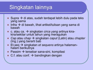 Singkatan lainnya
 Supra  di atas, sudah terdapat lebih dulu pada teks
yang sama
 Infra  di bawah, lihat artikel/tulisan yang sama di
bawah
 c. atau ca.  singkatan circa yang artinya kira-
kira/sekitar untuk tahun yang meragukan
 Cap atau chap  singkatan caput (Latin) atau chapter
(Ing.) yang berarti bab
 Et.seq  singkatan et sequens artinya halaman-
halam berikutnya
 Passim  tersebar sana-sini, kompilasi
 C.f. atau conf.  bandingkan dengan
 