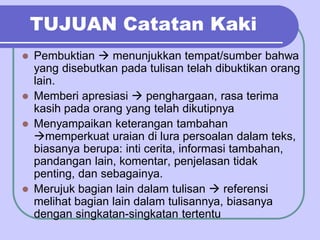 TUJUAN Catatan Kaki
 Pembuktian  menunjukkan tempat/sumber bahwa
yang disebutkan pada tulisan telah dibuktikan orang
lain.
 Memberi apresiasi  penghargaan, rasa terima
kasih pada orang yang telah dikutipnya
 Menyampaikan keterangan tambahan
memperkuat uraian di lura persoalan dalam teks,
biasanya berupa: inti cerita, informasi tambahan,
pandangan lain, komentar, penjelasan tidak
penting, dan sebagainya.
 Merujuk bagian lain dalam tulisan  referensi
melihat bagian lain dalam tulisannya, biasanya
dengan singkatan-singkatan tertentu
 