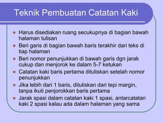 Teknik Pembuatan Catatan Kaki
 Harus disediakan ruang secukupnya di bagian bawah
halaman tulisan
 Beri garis di bagian bawah baris terakhir dari teks di
tiap halaman
 Beri nomor penunjukkan di bawah garis dgn jarak
cukup dan menjorok ke dalam 5-7 ketukan
 Catatan kaki baris pertama dituliskan setelah nomor
penunjukkan
 Jika lebih dari 1 baris, dituliskan dari tepi margin,
tanpa ikuti penjorokkan baris pertama
 Jarak spasi dalam catatan kaki 1 spasi, antarcatatan
kaki 2 spasi kalau ada dalam halaman yang sama
 