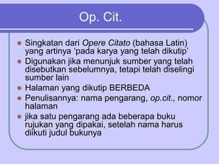 Op. Cit.
 Singkatan dari Opere Citato (bahasa Latin)
yang artinya ‘pada karya yang telah dikutip’
 Digunakan jika menunjuk sumber yang telah
disebutkan sebelumnya, tetapi telah diselingi
sumber lain
 Halaman yang dikutip BERBEDA
 Penulisannya: nama pengarang, op.cit., nomor
halaman
 jika satu pengarang ada beberapa buku
rujukan yang dipakai, setelah nama harus
diikuti judul bukunya
 