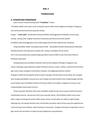 BAB. II
PEMBAHASAN
A. PENGERTIAN PENDIDIKAN
Suatu rumusan nasional tentang istilah “Pendidikan” bahwa :
Pendidikan adalah usaha sadar untuk menyiapkan peserta didik melalui kegfiatan bimbingan, Pengajaran,
atau latihan peranannya dimasa yang akan dating.
Dengan “ usaha sadar” dimaksudkan bahwa pendidikan diselenggarakan berdasakan rencana yang,
matang , mantap, jelas, lengkap menyeluruh, berdasarka pemikiranrasional dan obiektif.
Pendidikan tidak diselenggarakan secara tidak sengaja atau bersifat insedental dan seenaknya.
Fungsi pendidikan adalah menyiapkan peserta didik. Menyiapkan diartikan bahwa peserta didik pada
hakekatnya belum siap tetapi perlu sisiapkan dan sedang menyiapkan dirinya sendiri.
Hal ini menunjuk pada proses yang berlangsung sebelum peserta didik itu siap untuk terjun Kekanca
Kehidupan yang nyata.
Strategi pelaksanaan pendidikan dilakukan dalam bentuk kegiatan bimbingan, Pengajaran atau
Latihan. Bimbingan pada hakekatnya adalah Pemberian bantuan, arahan, motifasi, nasehat dan Penyuluhan
agar siswa mampu mengatasi memecahkan masaalah, menanggulangi kesulitan sendidri.
Pengajaran adalah bentuk kegiatan dimana terjalin hubungan interaksi dalam proses belajar dan mengajar
antar tenaga kependidikan hususnya Guru atau Pengajar dan peserta didik untuk mengembangkan perilaku
sesuai dengan tujuan Pendidikan Pelatihan Prinsipnya adalah sama dengan pengajaran hususnya untuk
mengembangkan keterampilan tertentu.
Produk yang ingin dihasilkan oleh proses pendidikan adalah berupa lulusan yang memiliki kemampuan
melaksanakan peranan- peranannya untuk masa yang akan dating. Jadi Pendidkan adalah suatu proses
dalam rangka mempengaruhi peserta Didik supaya mampu menyesuaikan diri sebaik mungkin dengan
lingkungannya, dan dengan demikian akan menimbulkan perubahan dalam dirinya yang memungkinkannya
untuk berfungsi secara adekwat dalam kehidupan mansyarakat. Pengajaran bertugas mengarahkan roses ini
agar sasaran dari perubahan itu dapat tercapai sebagaimana yang diinginkan.

 