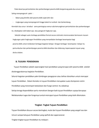 Pada dasarnya pertumbuhan dan perkembangan peserta didik bergantung pada dua unsusr yang
Saling mempengaruhi yakni :
-

Bakat yang dimiliki oleh peserta didik sejak lahir dan

-

Lingkungan yang mempengaruhi hingga bakat itu tumbuh dan berkembang.

Kenndati dua unsur tersebut sama pentingnya namun ada kemungkinan pertumbuhan dan perkembangan
itu disebapkan oleh bakat saja atau pengaruh lingkunan saja.
Sekolah sebagai suatu lembaga pendidikan formal secara sistimatis merencanakan bermacam macam
lingkungan yakni lingkungan Pendidikan yang menyediakan berbagai kesempatan bagi
peserta didik untuk melakukan berbagai kegiatan belajar. Dengan berbagai kesempatan belajar itu
pertumbuhan dan perkembangan peserta didik diarahkan dan didorong kepencapaian tujuan yang
dicita-citakan.

B. TUJUAN PENDIDIKAN
Tujuan Pendidikan adalah seperangkat hasil pendidikan yang tercapai oleh peserta didik setelah
diselenggarakannya kegiatan Pendidikan.
Seluruh kegiatan pendidikan yakni bimbingan pengajaran atau latihan diarahkan untuk mencapai
tujuan Pendidikan. Dalam Konteks ini tujuan Pendidikan merupakan suatu Komponen sistim
Pendidikan yang menempati kedudukan dan fungsi sentral. Itu sebabnya
Setiap tenaga Kependidikan perlu memahami dengan baik tujuan Pendidikan supaya berupaya
Melaksanakan tugas dan fungsinya tuntuk mencapai tujuan Pendidikan yang telah ditentukan.

Tingkat- Tngkat Tujuan Pendidikan
Tujuan Pendidikan disusun secara bertingkat, mulai dari tujuan Pendidikan yang sangat luas dan
Umum sampai ketujuan Pendidikan yang spefisik dan opperasional.
Tingkat-tingkat tujuan Pendidikan itu meliputi :

 