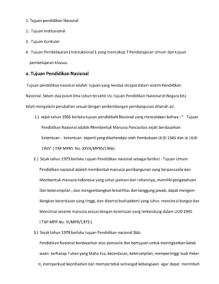 1. Tujuan pendidikan Nasional
2. Tujuan Institusional
3. Tujuan Kurikuler
4. Tujuan Pembelajaran ( Instruksional ), yang mencakup 7 Pembelajaran Umum dan tujuan
pembelajaran khusus.

a. Tujuan Pendidikan Nasional
Tujuan pendidikan nasional adalah tujuan yang hendak dicapai dalam sisitim Pendidikan
Nasional. Selam dua puluh lima tahun terakhir ini, tujuan Pendidikan Nasional di Negara kita
telah mengalami perubahan sesuai dengan perkembangan pembangunan ditanah air.
1.) sejak tahun 1966 berlaku tujuan pendidikaN Nasional yang menyatakan bahwa : “ Tujuan
Pendidikan Nasional adalah Membentuk Manusia Pancasilais sejati berdasarkan
Ketentuan - ketentuan seperti yang dikehendaki oleh Pembukaan UUD 1945 dan isi UUD
1945” ( TAP MPRS No. XXVII/MPRS/1966).
2.) Sejak tahun 1973 berlaku tujuan Pendidikan nasional sebagai berikut : Tujuan Umum
Pendidikan nasional adalah membentuk manusia pembangunan yang berpancasila dan
Membentuk manusia Indonesia yang sehat jasmani dan rohaninya, memiliki pengetahuan
Dan keterampilan , dan mengembangkan kreatifitas dan tanggung jawab, dapat mengem
Bangkan kecerdasan yang tinggi, dan disertai budi pekerti yang luhur, mencintai bangsa dan
Mencintai sesame manusia sesuai dengan ketentuan yang terkandung dalam UUD 1945
( TAP MPR No. IV/MPR/1973 ).
3.) Sejak tahun 1978 berlaku tujuan Pendidikan nasional Sbb:
Pendidikan Nasional berdasarkan atas pancasila dan bertujuan untuk meningkatkan ketak
waan terhadap Tuhan yang Maha Esa, kecerdasan, keterampilan, mempertinggi budi Peker
ti, memperkuat kepribadian dan mempertebal semangat kebangsaan agar dapat menmbuh

 