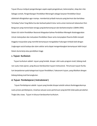 Tujuan Khusus meliputi pengembangan aspek-aspek pengetahuan, keterampilan, sikap dan nilai.
Sebagai contoh, Pengembangan Pendidikan Menengah sebagai lanjutan Pendidikan Dasar
didekolah ditingkatkan agar mampu membentuk pribadi manusia yang beriman dan bertakwa
Terhadap Tuhan Yang Maha Esa dan berbudi pekerti luhur serta untuk memenuhi kebutuhan Pem
Bangunan yang memerlukan tenaga yang berkemampuan dan berketerampilan ( GBHN 1993).
Dalam UU sistim Pendidikan Nasional ditegaskan bahwa Pendidikan Menegah diselenggarakan
Untuk melanjutkan dan meluaskan Pendidikan Dasar serta menyiapkan Peserta Didik menjadi
Anggota masyarakat yang memiliki kemampuan mengadakan hubungan timbale baik dengan
Lingkungan social budaya dan alam sekitar serta dapat mengembangkan kemampuan lebih lanjut
Dalam dunia kerja atau pendidikan tinggi.

c. Tujuan Kurikulum
Tujuan kurikulum adalah tujuan yang hendak dicapai oleh suatu program studi, bidang studi
nan suatu mata ajaran, yang disusun berdasarkan tujuan institusional. Perumusan tujuan Kuriku
lum berpedoman pada kategorisasi tujuan Pendidikan / taksonomi tujuan, yang dikaitkan dengan
bidang-bidang studi bersangkutan.

d. Tujuan Pembelajaran ( Instruksional )
Tujuan Pembelajaran adalah tujuan yang hendak dicapai setelah selesai diselenggarakannya
suatu proses pembelajaran, misalnya satuaan acara pertemuan yang bertitik tolak pada perubahan
Tingka laku siswa. Tujuan ini disusun berdasarkan kurikulum.

 