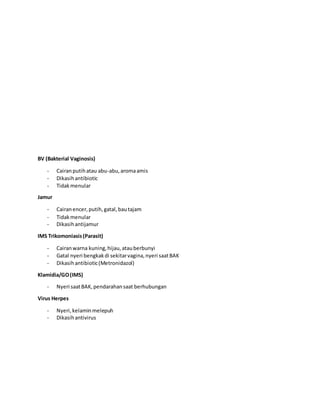 BV (Bakterial Vaginosis)
- Cairanputihatau abu-abu,aromaamis
- Dikasihantibiotic
- Tidakmenular
Jamur
- Cairanencer,putih,gatal,bautajam
- Tidakmenular
- Dikasihantijamur
IMS Trikomoniasis(Parasit)
- Cairanwarna kuning,hijau,atauberbunyi
- Gatal nyeri bengkakdi sekitarvagina,nyeri saatBAK
- Dikasihantibiotic(Metronidazol)
Klamidia/GO(IMS)
- Nyeri saatBAK,pendarahansaat berhubungan
Virus Herpes
- Nyeri,kelaminmelepuh
- Dikasihantivirus
 