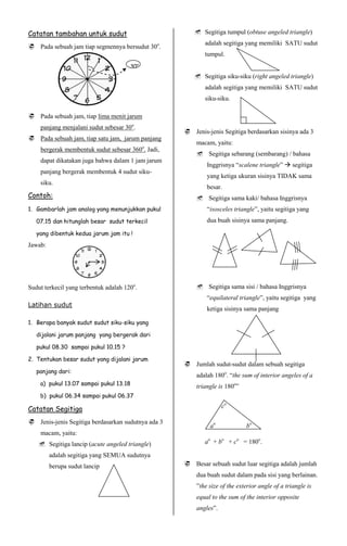 Catatan tambahan untuk sudut                            Segitiga tumpul (obtuse angeled triangle)
                                                           adalah segitiga yang memiliki SATU sudut
 Pada sebuah jam tiap segmennya bersudut 30o.
                                                           tumpul.
                                       30o
                                                        Segitiga siku-siku (right angeled triangle)
                                                           adalah segitiga yang memiliki SATU sudut
                                                           siku-siku.

 Pada sebuah jam, tiap lima menit jarum
    panjang menjalani sudut sebesar 30o.
                                                     Jenis-jenis Segitiga berdasarkan sisinya ada 3
 Pada sebuah jam, tiap satu jam, jarum panjang
                                                        macam, yaitu:
    bergerak membentuk sudut sebesar 360o. Jadi,
                                                         Segitiga sebarang (sembarang) / bahasa
    dapat dikatakan juga bahwa dalam 1 jam jarum
                                                            Inggrisnya “scalene triangle”  segitiga
    panjang bergerak membentuk 4 sudut siku-
                                                            yang ketiga ukuran sisinya TIDAK sama
    siku.
                                                            besar.
Contoh:                                                  Segitiga sama kaki/ bahasa Inggrisnya
1. Gambarlah jam analog yang menunjukkan pukul              “isosceles triangle”, yaitu segitiga yang
   07.15 dan hitunglah besar sudut terkecil                 dua buah sisinya sama panjang.

   yang dibentuk kedua jarum jam itu !
Jawab:




Sudut terkecil yang terbentuk adalah 120o.               Segitiga sama sisi / bahasa Inggrisnya
                                                            “equilateral triangle”, yaitu segitiga yang
Latihan sudut
                                                            ketiga sisinya sama panjang

1. Berapa banyak sudut sudut siku-siku yang

   dijalani jarum panjang yang bergerak dari

   pukul 08.30 sampai pukul 10.15 ?

2. Tentukan besar sudut yang dijalani jarum
                                                     Jumlah sudut-sudut dalam sebuah segitiga
   panjang dari:
                                                        adalah 180o. “the sum of interior angeles of a
    a) pukul 13.07 sampai pukul 13.18                   triangle is 180o”
    b) pukul 06.34 sampai pukul 06.37

Catatan Segitiga                                                   co

 Jenis-jenis Segitiga berdasarkan sudutnya ada 3
                                                             ao             bo
    macam, yaitu:
     Segitiga lancip (acute angeled triangle)             ao + bo + co = 180o.

         adalah segitiga yang SEMUA sudutnya
         berupa sudut lancip                         Besar sebuah sudut luar segitiga adalah jumlah
                                                        dua buah sudut dalam pada sisi yang berlainan.
                                                        ”the size of the exterior angle of a triangle is
                                                        equal to the sum of the interior opposite
                                                        angles”.
 