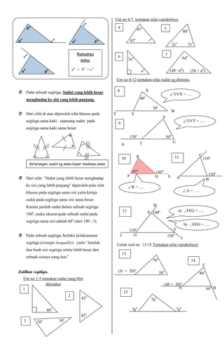 Unt no 4-7 tentukan nilai variabelnya
                                                 o
                                                c
         bo                                                       4                      43o                     5
                                                                                                                                        80o

ao                        co             ao              bo                     82o                 ro
                                                                                                                           2xo               3xo

                                              Rumusnya                                                               7
     co                                                           6                                                                   6do
                                               sama:                           2ao

  ao                                     ao + bo = co                                      ao                            (40 +do)             (30 + do)
                     bo
                                                              Unt no 8-12 tentukan nilai sudut yg diminta.


 Pada sebuah segitiga, Sudut yang lebih besar                    8                             X
                                                                                                                          YVX = ….
         menghadap ke sisi yang lebih panjang.                                            40o

                                                                                                         30o
                                                                                                                         W
 Dari sifat di atas diperoleh sifat khusus pada              Y                 V
                                                                                                                 V
         segitiga sama kaki : sepasang sudut pada                                                                                        UVT = ….
                                                                  9
         segitiga sama kaki sama besar

                                                                               170o                                  50o
                                                                                          T                                U
                                                                          S


                                                                                                                            11                      C
                                                                          10                                                                            110o
           Keterangan: sudut yg sama besar tandanya sama


                                                                                                                                                             130o
 Dari sifat “Sudut yang lebih besar menghadap                                                                                  A                           B
         ke sisi yang lebih panjang” diperoleh pula sifat                       R = ….
         khusus pada segitiga sama sisi yaitu ketiga                                                                                     A = ….

         sudut pada segitiga sama sisi sama besar.
         Karena jumlah sudut dalam sebuah segitiga                                                       H
                                                                          12                    E 100o                           a)      FEG      = ….
         180o, maka ukuran pada sebuah sudut pada
         segitiga sama sisi adalah 60o (dari 180 : 3).
                                                                                                                                        b)     EFG   = ….
                                                                                     o                                      F
                                                                               110
 Pada sebuah segitiga, berlaku ketaksamaan                           J          G                                   150o
                                                                                                                                    I
         segitiga (triangle inequality) . yaitu “Jumlah           Untuk soal no 13-15 Tentukan nilai variabelnya!
         dua buah sisi segitiga selalu lebih besar dari
                                                                          13
         sebuah sisinya yang lain”
                                                                                                         70o                                  14
                                                                                                                                                        C
                                                                                     o
Latihan segitiga.                                                 (5t + 20)                                    50o                                  80o
     Unt no 1-3 tentukan sudut yang blm
                  diketahui                                                                                      (4b + 20)o
     1                                                                                                                   A                                  6bo B
                                                                          15
                                     2              o
                                                42                                                   3go

                      40o                                                        5go                                           7go
                                               42o
     3         78o             39o
 