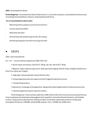 JENIS : AustralopithecusBoisei
Perkembagannya: AustralopithecusBoisei hidupantara2,1-1,1 juta tahunyang lalu.AustralopithecusBoisei cukup
miripdenganAustralopithecusrobustus,tetapiwajahnyalebih besar.
Ciri-ciri AustralopithecusBoisei yaitu :
· Memiliki gerahamyangbesaryaituberukuran0,9inci.
· Volume otaksekitar500 cc
· Muka lebardandatar
· Bentukkepalaadayanglonjong,bundar,dansedang.
· Berhidungsedangdanmemiliki mulutyangmenonjol
 EROPA
JENIS: Homo Neanderthal
Ciri – Ciri : - Volume otaknyasangatbesar(1300-1750 cm3)
• Ukuran tubuh:perempuan:156 cm/5’1”, 80 kg. Laki-laki:165 cm/5’5”, 84 kg
• Makanan: makanmakananyang umum, beberapamakandaging• Daerah:Eropa, sebagianwilayahtimur
(AsiaTimur,Barat,dan Tengah)
• Lingkungan:stepayangdinginsampai daerahtundra.
• Tulangtengkoraknyatipisdantegaksertalebihtinggi dari padaHomoerectus.
• Tulanghidungnyabesar
• Giginyakecil,tetapi gigi serinyaagakbesar.Gigi gerahamdepanbagianbawahmempunyai duapuncak.
• Tubuhnyategakdan proporsi tubuhnyamodern.
Perkembangannya:Di benuaEropa, pada tahun1856 diketemukanfosil manusiazamanprasejarahberupa
tempurungkepaladanbeberapatulanganggotatubuhyangdiberi namaHomoNeanderthalensis,olehRudolph
Virchow.Tepatnyadi GuaNeanderthal,dekatDusseldorf,JermanBarat.Diperkirakanmahlukini hiduppada
pertengahanPleistosen,±500.000 sampai 50.000 yanglalu.Umur: 150.000 dan 30.000 tahun
 