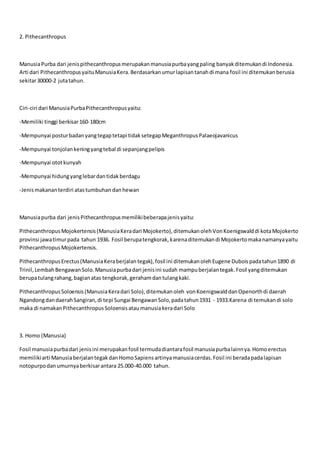 2. Pithecanthropus
ManusiaPurba dari jenispithecanthropusmerupakanmanusiapurbayangpaling banyakditemukandi Indonesia.
Arti dari PithecanthropusyaituManusiaKera.Berdasarkanumurlapisantanahdi mana fosil ini ditemukanberusia
sekitar30000-2 jutatahun.
Ciri-ciri dari ManusiaPurbaPithecanthropusyaitu:
-Memiliki tinggi berkisar160-180cm
-Mempunyai posturbadanyangtegaptetapi tidaksetegapMeganthropusPalaeojavanicus
-Mempunyai tonjolankeningyangtebal di sepanjangpelipis
-Mempunyai ototkunyah
-Mempunyai hidungyanglebardantidakberdagu
-Jenismakananterdiri atastumbuhan danhewan
Manusiapurba dari jenisPithecanthropusmemilikibeberapajenisyaitu:
PithecanthropusMojokertensis(ManusiaKeradari Mojokerto),ditemukanolehVonKoenigswalddi kotaMojokerto
provinsi jawatimurpada tahun 1936. Fosil berupatengkorak,karenaditemukandi Mojokertomakanamanyayaitu
PithecanthropusMojokertensis.
PithecanthropusErectus(ManusiaKeraberjalantegak),fosil ini ditemukanolehEugene Duboispadatahun1890 di
Trinil,LembahBengawanSolo.Manusiapurbadari jenisini sudah mampuberjalantegak.Fosil yangditemukan
berupatulangrahang,bagianatas tengkorak,gerahamdantulangkaki.
PithecanthropusSoloensis(ManusiaKeradari Solo),ditemukanoleh vonKoenigswalddanOpenorthdi daerah
NgandongdandaerahSangiran,di tepi Sungai BengawanSolo,padatahun1931 - 1933.Karena di temukandi solo
maka di namakanPithecanthropusSoloensisataumanusiakeradari Solo
3. Homo (Manusia)
Fosil manusiapurbadari jenisini merupakanfosil termudadiantarafosil manusiapurbalainnya.Homoerectus
memilikiarti ManusiaberjalantegakdanHomoSapiensartinyamanusiacerdas.Fosil ini beradapadalapisan
notopurpodanumurnyaberkisarantara 25.000-40.000 tahun.
 