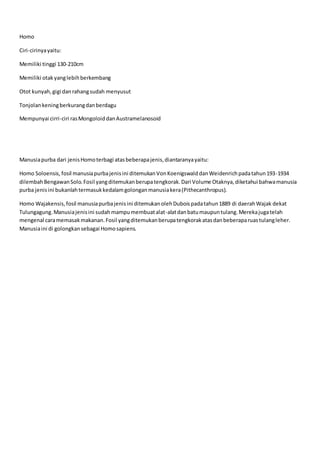 Homo
Ciri-cirinyayaitu:
Memiliki tinggi 130-210cm
Memiliki otak yanglebihberkembang
Otot kunyah,gigi danrahangsudah menyusut
Tonjolankeningberkurangdanberdagu
Mempunyai cirri-ciri rasMongoloiddanAustramelanosoid
Manusiapurba dari jenisHomoterbagi atasbeberapajenis,diantaranyayaitu:
Homo Soloensis, fosil manusiapurbajenisini ditemukanVonKoenigswalddanWeidenrichpadatahun193-1934
dilembahBengawanSolo.Fosil yangditemukanberupatengkorak.Dari Volume Otaknya,diketahui bahwamanusia
purba jenisini bukanlahtermasukkedalamgolonganmanusiakera(Pithecanthropus).
Homo Wajakensis,fosil manusiapurbajenisini ditemukanolehDuboispadatahun1889 di daerahWajak dekat
Tulungagung.Manusiajenisini sudahmampumembuatalat-alatdanbatumaupuntulang.Merekajugatelah
mengenal caramemasakmakanan.Fosil yangditemukanberupatengkorakatasdanbeberaparuastulangleher.
Manusiaini di golongkansebagai Homosapiens.
 