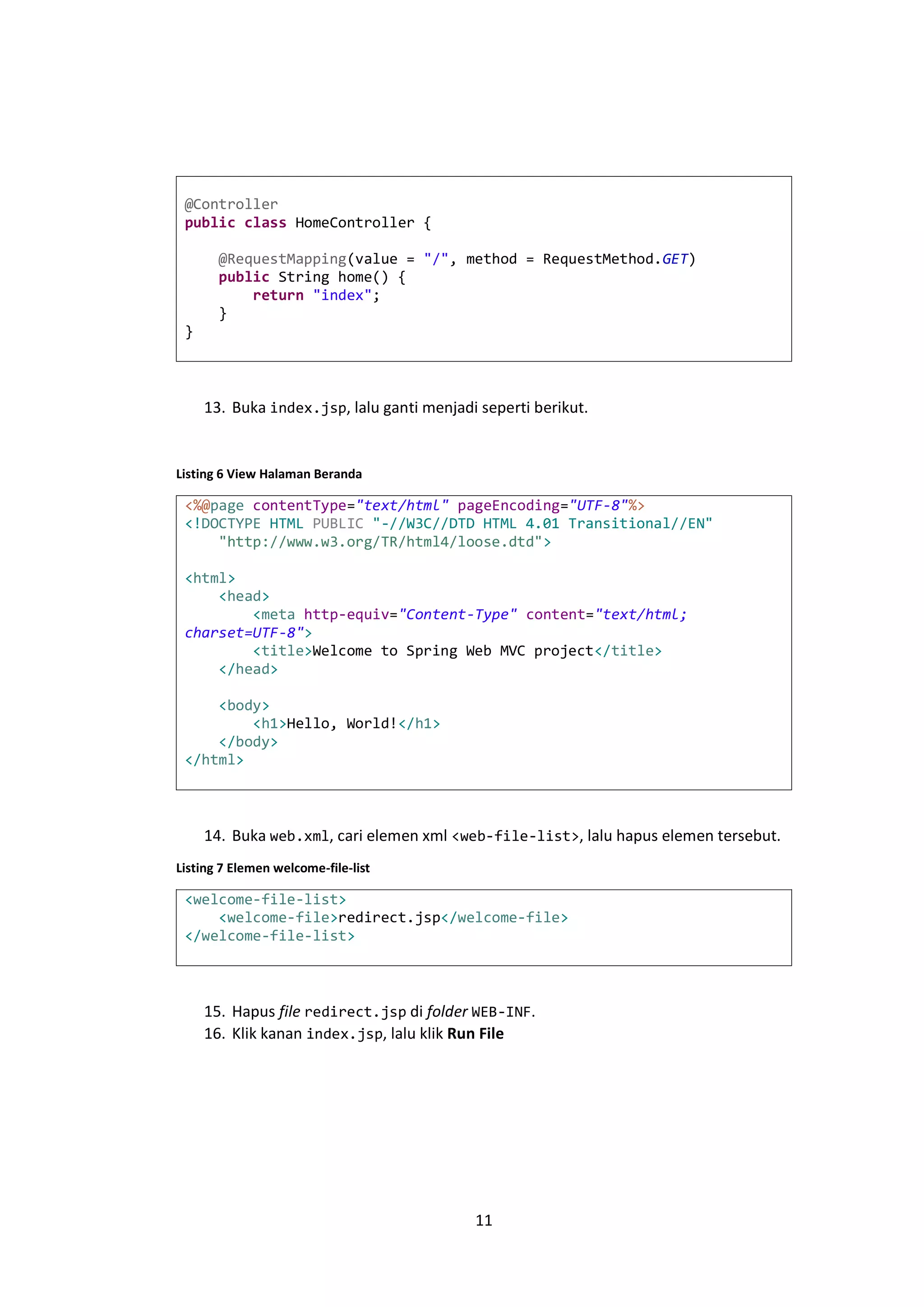 @Controller
public class HomeController {
@RequestMapping(value = "/", method = RequestMethod.GET)
public String home() {
return "index";
}
}

13. Buka index.jsp, lalu ganti menjadi seperti berikut.

Listing 6 View Halaman Beranda

<%@page contentType="text/html" pageEncoding="UTF-8"%>
<!DOCTYPE HTML PUBLIC "-//W3C//DTD HTML 4.01 Transitional//EN"
"http://www.w3.org/TR/html4/loose.dtd">
<html>
<head>
<meta http-equiv="Content-Type" content="text/html;
charset=UTF-8">
<title>Welcome to Spring Web MVC project</title>
</head>
<body>
<h1>Hello, World!</h1>
</body>
</html>

14. Buka web.xml, cari elemen xml <web-file-list>, lalu hapus elemen tersebut.
Listing 7 Elemen welcome-file-list

<welcome-file-list>
<welcome-file>redirect.jsp</welcome-file>
</welcome-file-list>

15. Hapus file redirect.jsp di folder WEB-INF.
16. Klik kanan index.jsp, lalu klik Run File

11

 